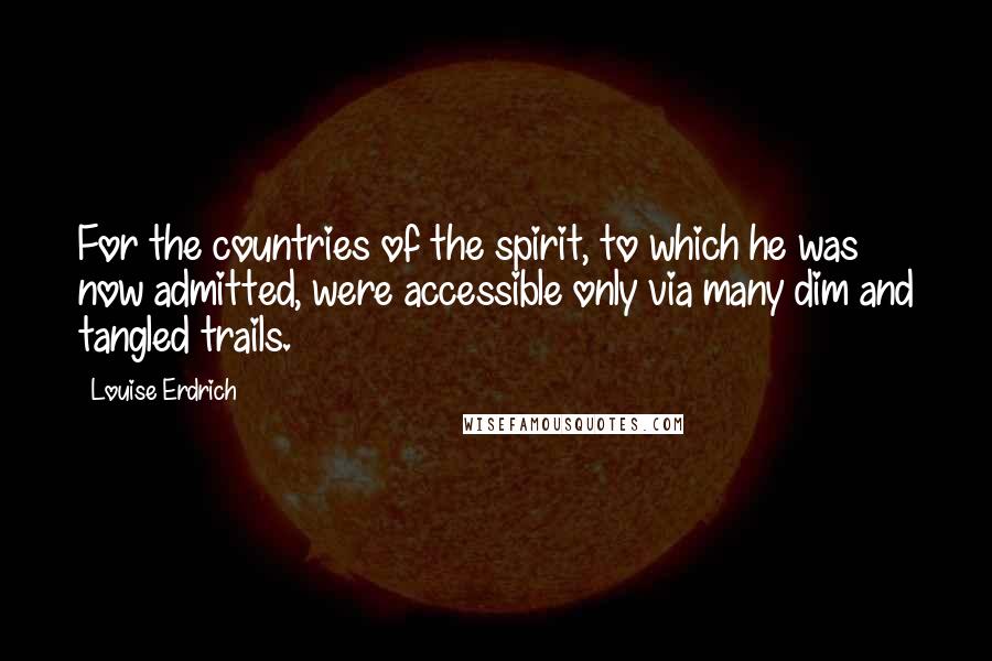 Louise Erdrich Quotes: For the countries of the spirit, to which he was now admitted, were accessible only via many dim and tangled trails.