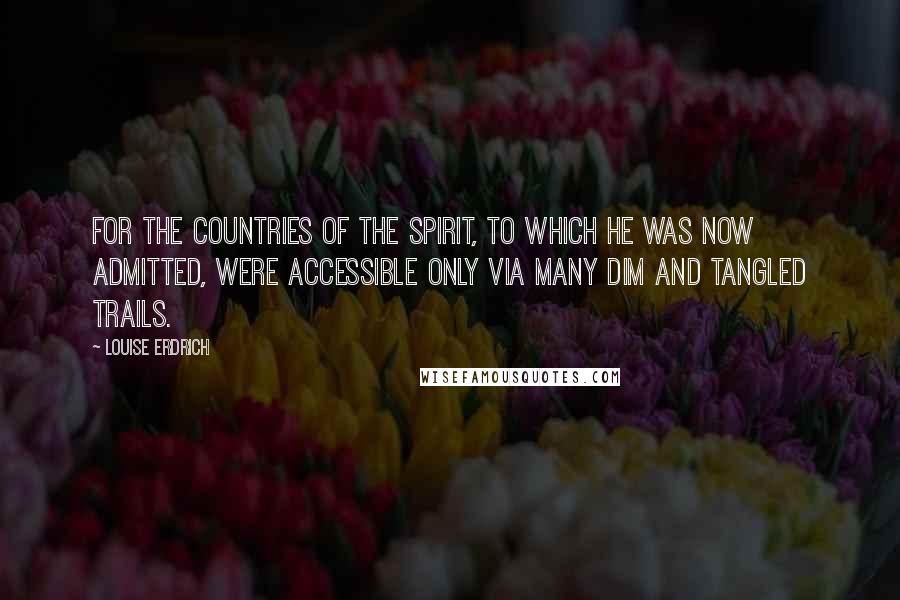 Louise Erdrich Quotes: For the countries of the spirit, to which he was now admitted, were accessible only via many dim and tangled trails.