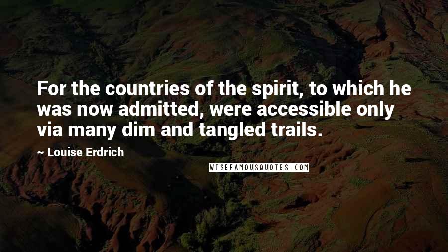 Louise Erdrich Quotes: For the countries of the spirit, to which he was now admitted, were accessible only via many dim and tangled trails.