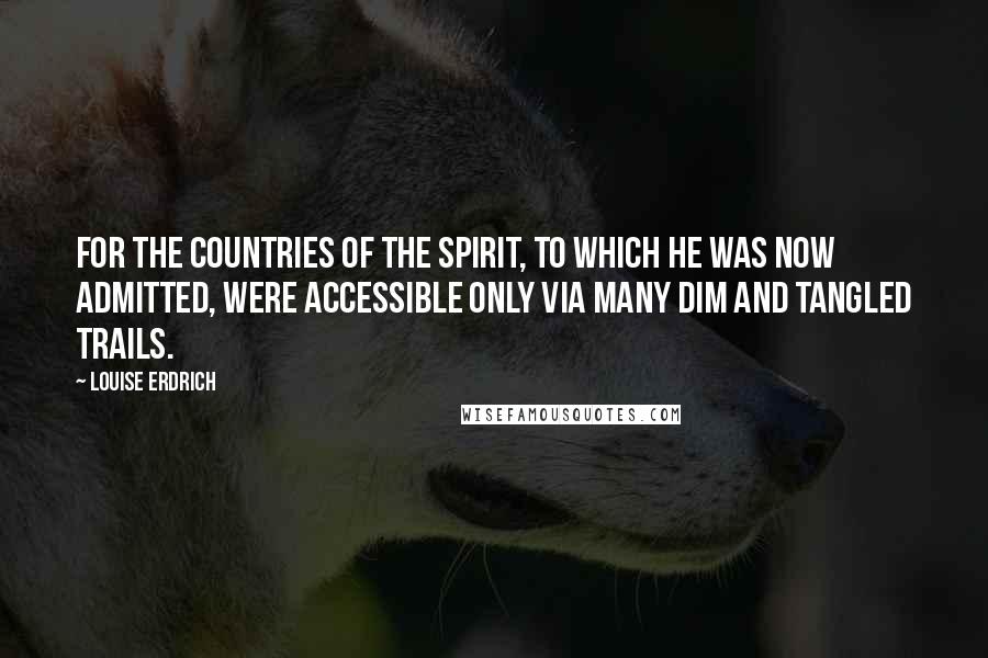 Louise Erdrich Quotes: For the countries of the spirit, to which he was now admitted, were accessible only via many dim and tangled trails.