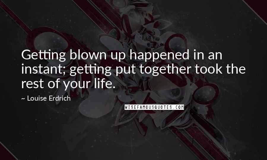 Louise Erdrich Quotes: Getting blown up happened in an instant; getting put together took the rest of your life.