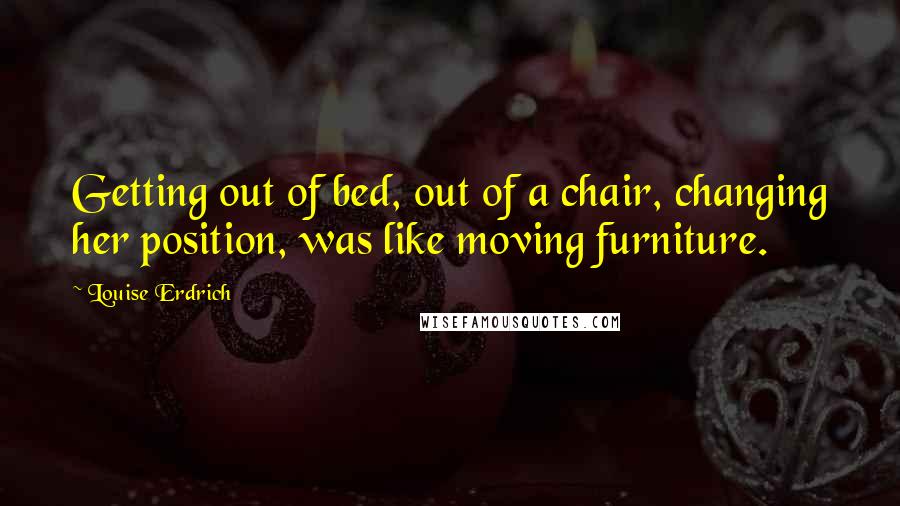 Louise Erdrich Quotes: Getting out of bed, out of a chair, changing her position, was like moving furniture.