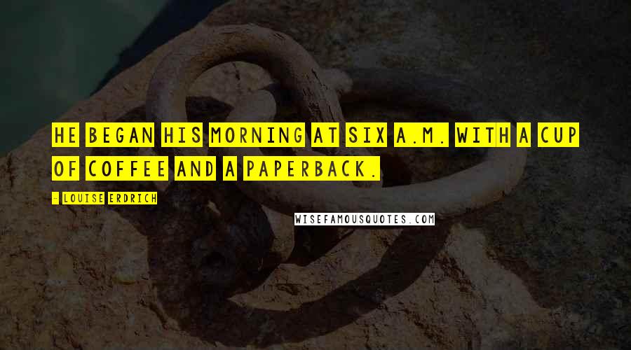 Louise Erdrich Quotes: He began his morning at six a.m. with a cup of coffee and a paperback.