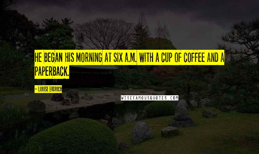 Louise Erdrich Quotes: He began his morning at six a.m. with a cup of coffee and a paperback.