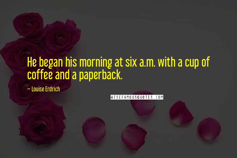 Louise Erdrich Quotes: He began his morning at six a.m. with a cup of coffee and a paperback.