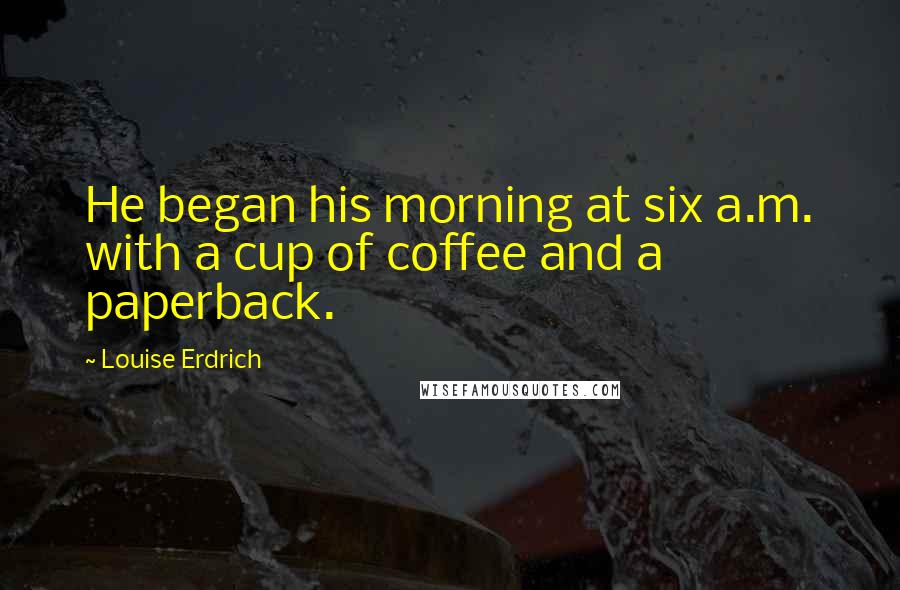 Louise Erdrich Quotes: He began his morning at six a.m. with a cup of coffee and a paperback.
