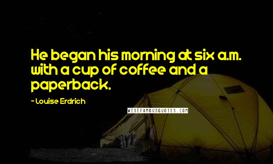 Louise Erdrich Quotes: He began his morning at six a.m. with a cup of coffee and a paperback.