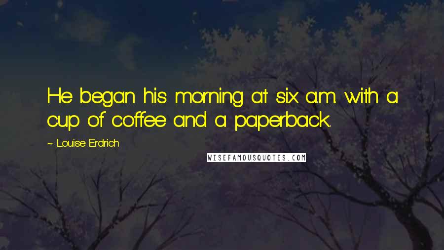 Louise Erdrich Quotes: He began his morning at six a.m. with a cup of coffee and a paperback.