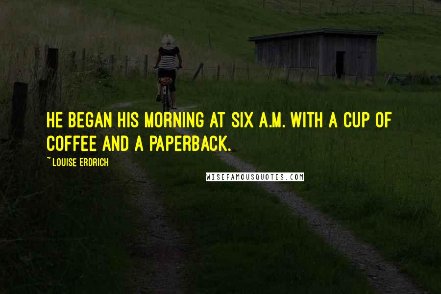 Louise Erdrich Quotes: He began his morning at six a.m. with a cup of coffee and a paperback.