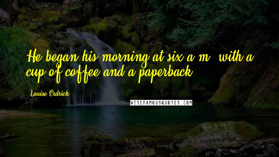 Louise Erdrich Quotes: He began his morning at six a.m. with a cup of coffee and a paperback.