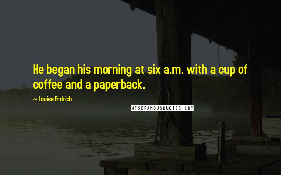 Louise Erdrich Quotes: He began his morning at six a.m. with a cup of coffee and a paperback.