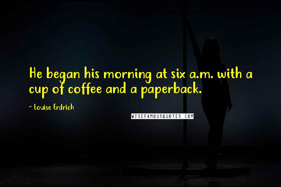Louise Erdrich Quotes: He began his morning at six a.m. with a cup of coffee and a paperback.