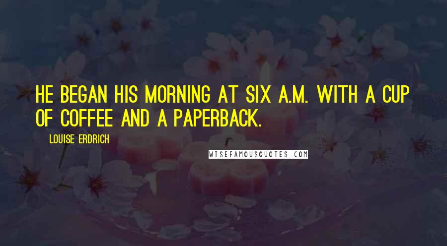 Louise Erdrich Quotes: He began his morning at six a.m. with a cup of coffee and a paperback.