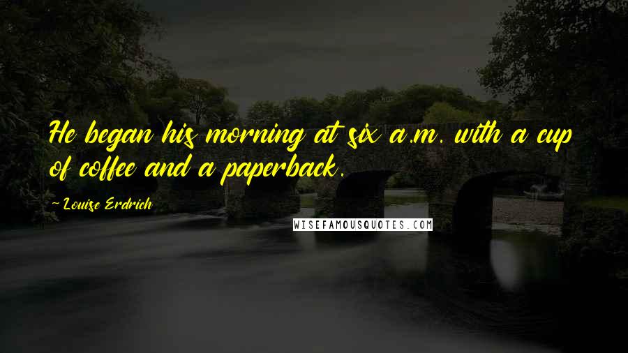 Louise Erdrich Quotes: He began his morning at six a.m. with a cup of coffee and a paperback.
