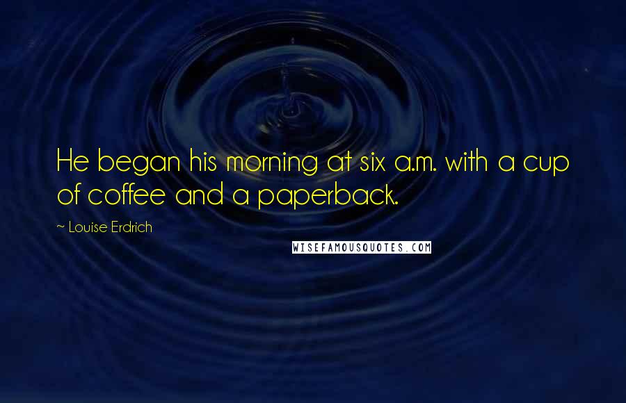 Louise Erdrich Quotes: He began his morning at six a.m. with a cup of coffee and a paperback.