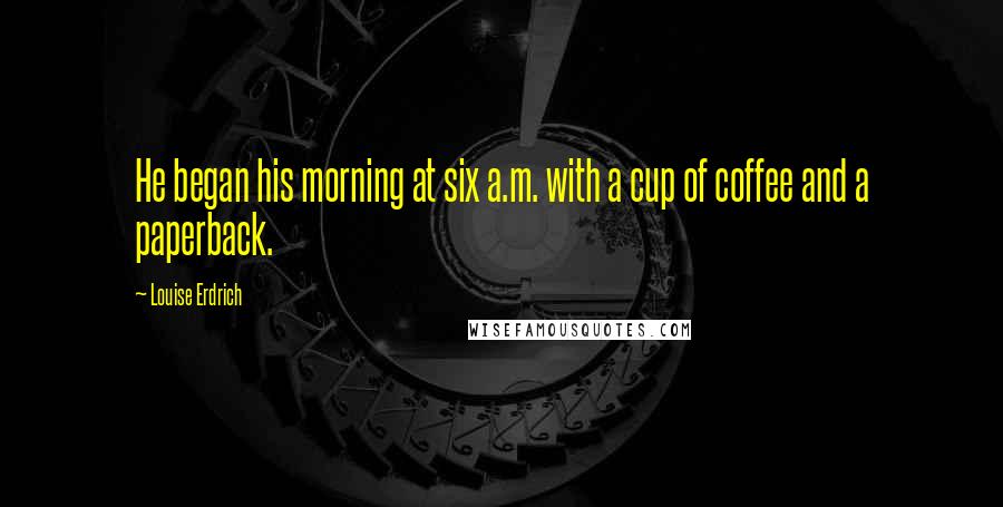 Louise Erdrich Quotes: He began his morning at six a.m. with a cup of coffee and a paperback.