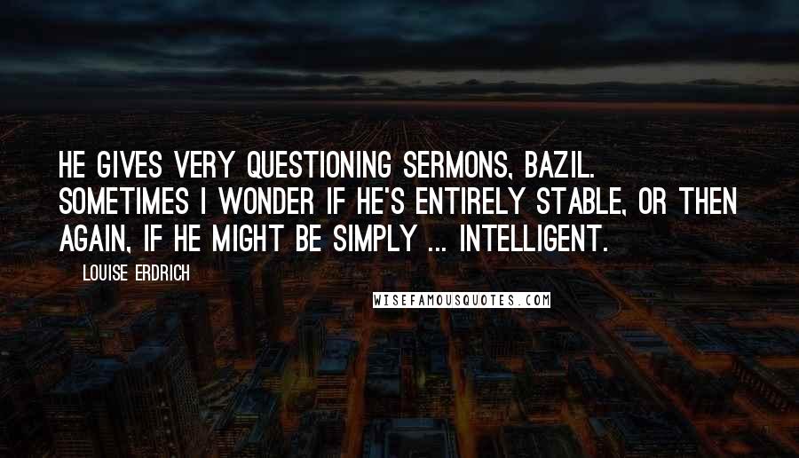 Louise Erdrich Quotes: He gives very questioning sermons, Bazil. Sometimes I wonder if he's entirely stable, or then again, if he might be simply ... intelligent.