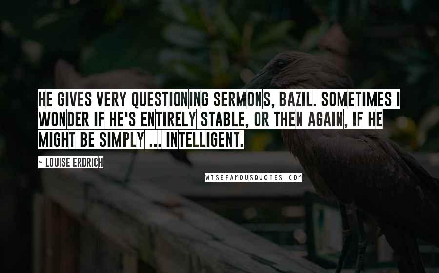 Louise Erdrich Quotes: He gives very questioning sermons, Bazil. Sometimes I wonder if he's entirely stable, or then again, if he might be simply ... intelligent.