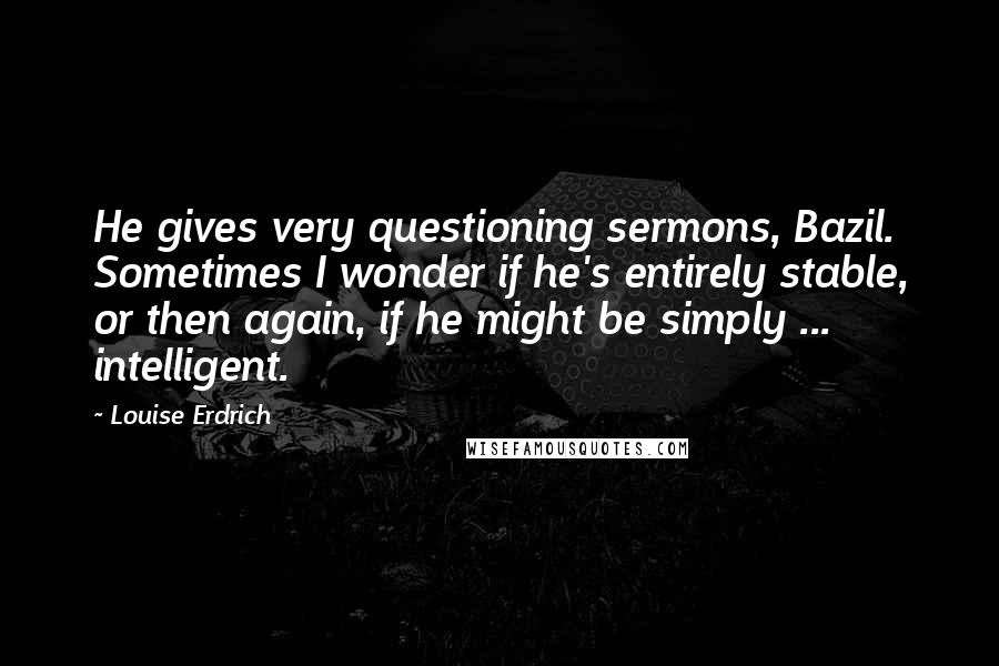 Louise Erdrich Quotes: He gives very questioning sermons, Bazil. Sometimes I wonder if he's entirely stable, or then again, if he might be simply ... intelligent.