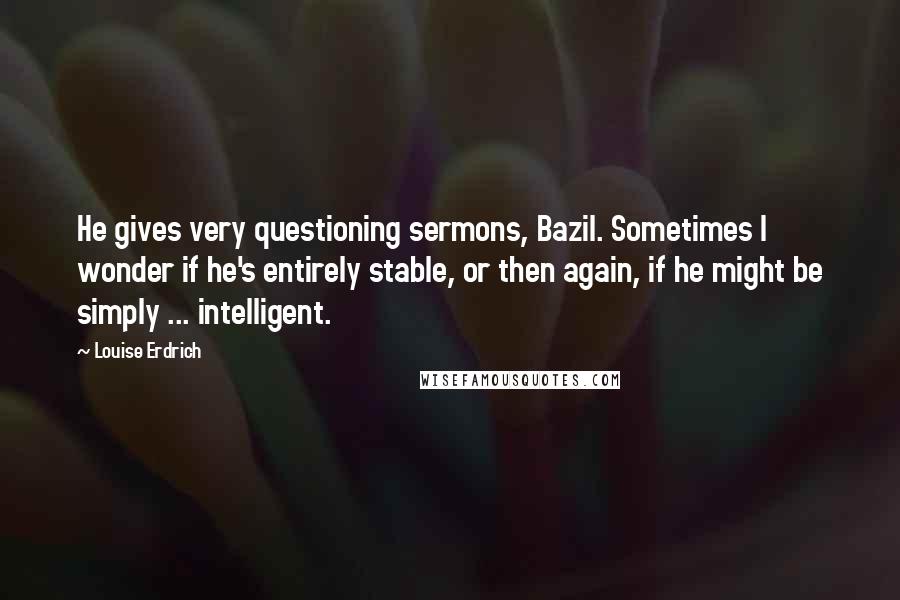Louise Erdrich Quotes: He gives very questioning sermons, Bazil. Sometimes I wonder if he's entirely stable, or then again, if he might be simply ... intelligent.