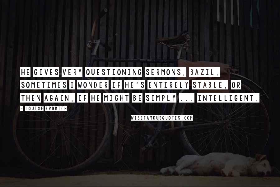 Louise Erdrich Quotes: He gives very questioning sermons, Bazil. Sometimes I wonder if he's entirely stable, or then again, if he might be simply ... intelligent.