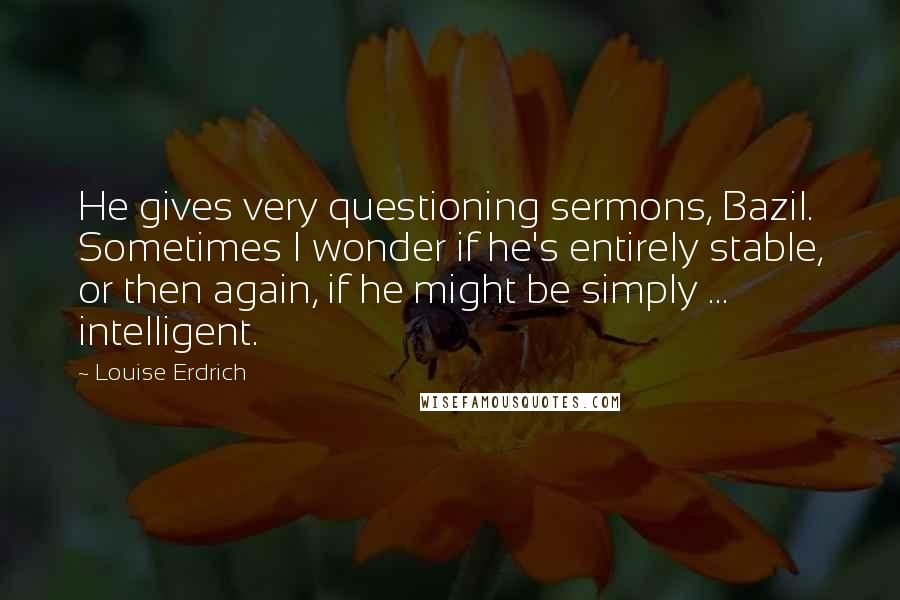 Louise Erdrich Quotes: He gives very questioning sermons, Bazil. Sometimes I wonder if he's entirely stable, or then again, if he might be simply ... intelligent.