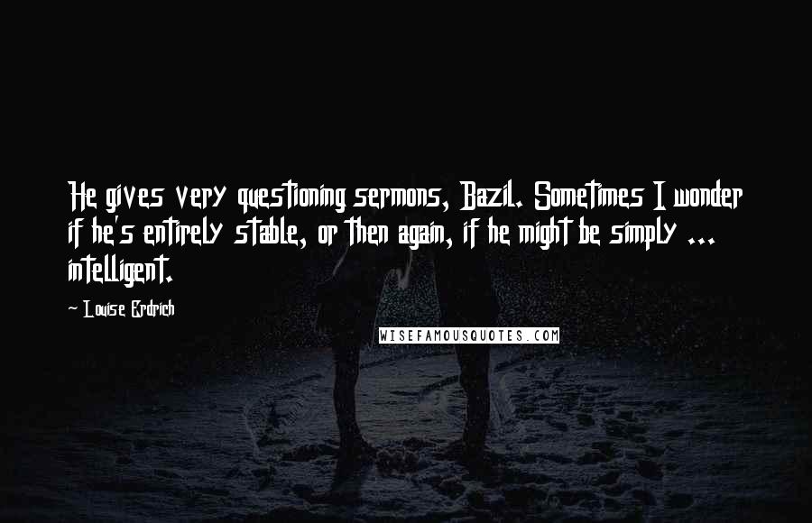 Louise Erdrich Quotes: He gives very questioning sermons, Bazil. Sometimes I wonder if he's entirely stable, or then again, if he might be simply ... intelligent.