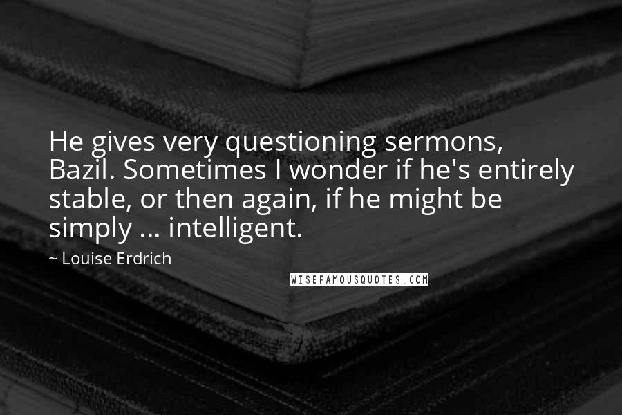 Louise Erdrich Quotes: He gives very questioning sermons, Bazil. Sometimes I wonder if he's entirely stable, or then again, if he might be simply ... intelligent.