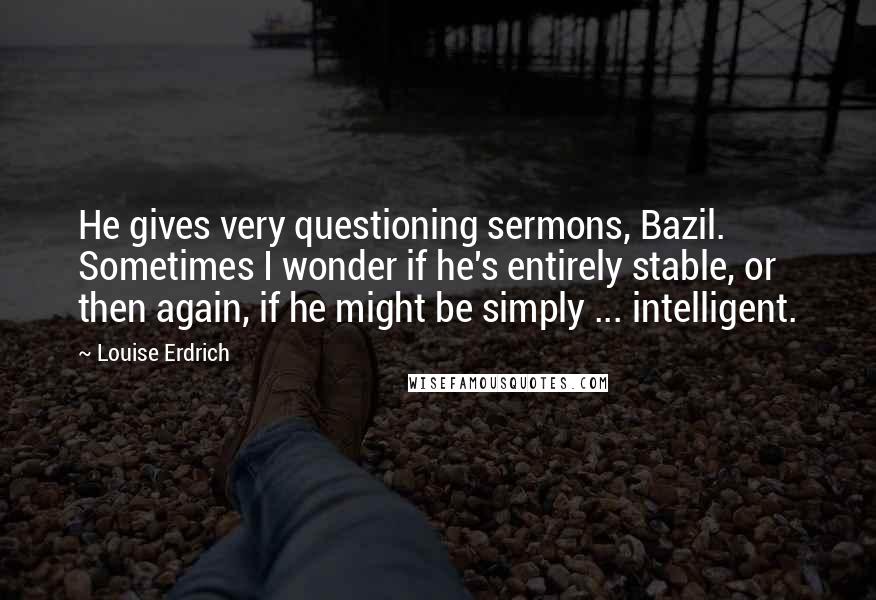 Louise Erdrich Quotes: He gives very questioning sermons, Bazil. Sometimes I wonder if he's entirely stable, or then again, if he might be simply ... intelligent.