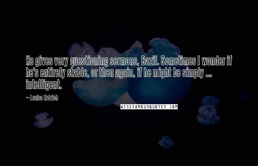 Louise Erdrich Quotes: He gives very questioning sermons, Bazil. Sometimes I wonder if he's entirely stable, or then again, if he might be simply ... intelligent.