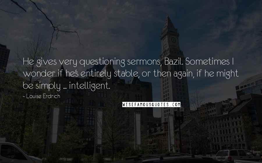 Louise Erdrich Quotes: He gives very questioning sermons, Bazil. Sometimes I wonder if he's entirely stable, or then again, if he might be simply ... intelligent.