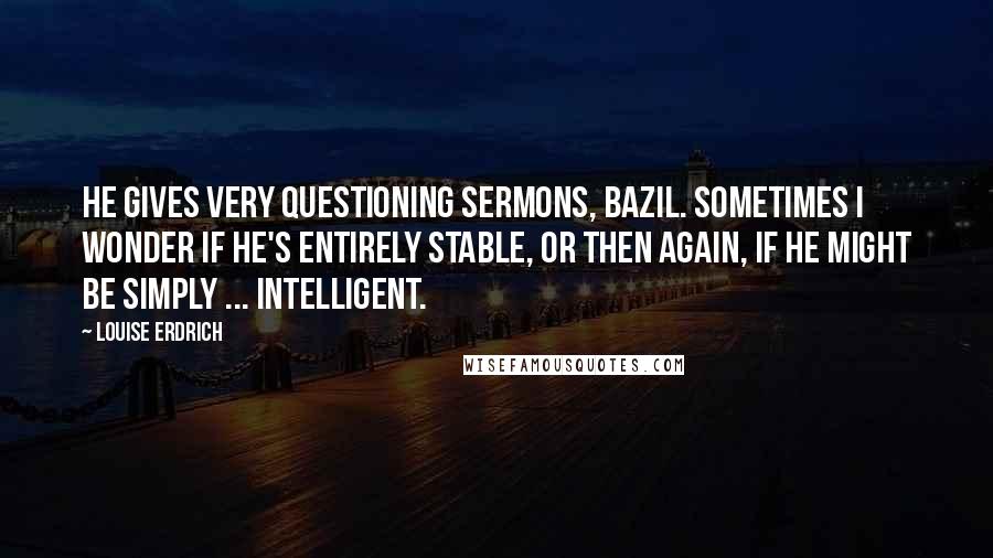 Louise Erdrich Quotes: He gives very questioning sermons, Bazil. Sometimes I wonder if he's entirely stable, or then again, if he might be simply ... intelligent.