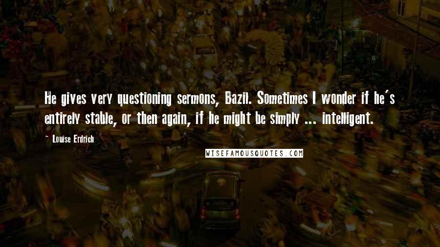 Louise Erdrich Quotes: He gives very questioning sermons, Bazil. Sometimes I wonder if he's entirely stable, or then again, if he might be simply ... intelligent.