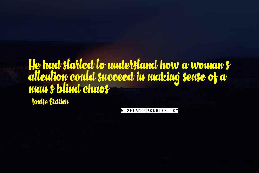 Louise Erdrich Quotes: He had started to understand how a woman's attention could succeed in making sense of a man's blind chaos..