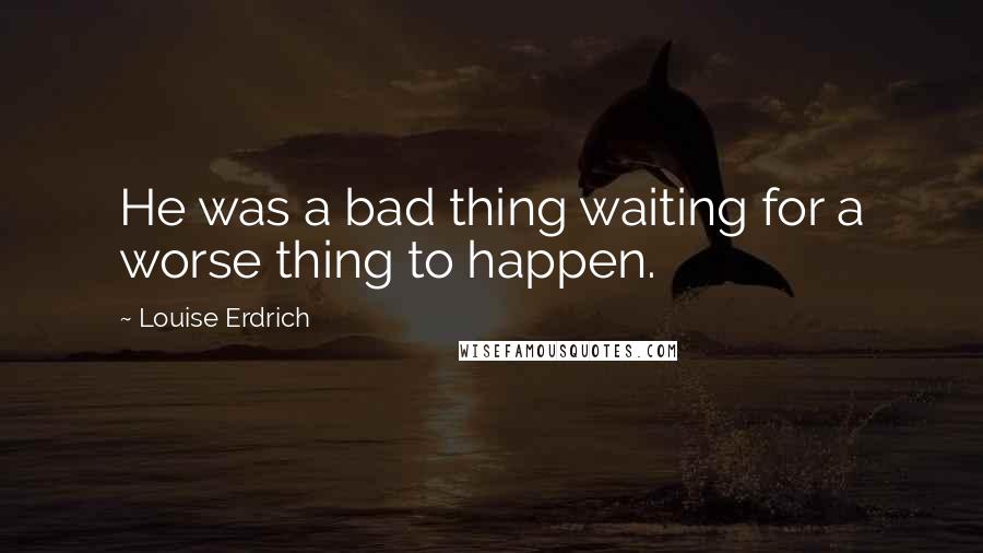 Louise Erdrich Quotes: He was a bad thing waiting for a worse thing to happen.