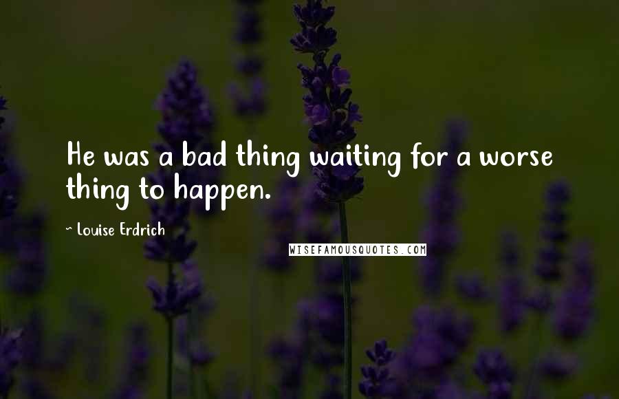 Louise Erdrich Quotes: He was a bad thing waiting for a worse thing to happen.