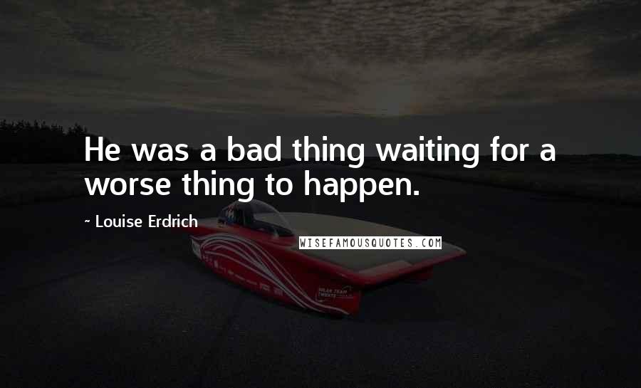 Louise Erdrich Quotes: He was a bad thing waiting for a worse thing to happen.