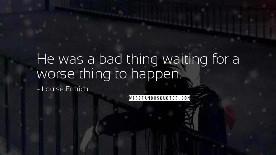 Louise Erdrich Quotes: He was a bad thing waiting for a worse thing to happen.