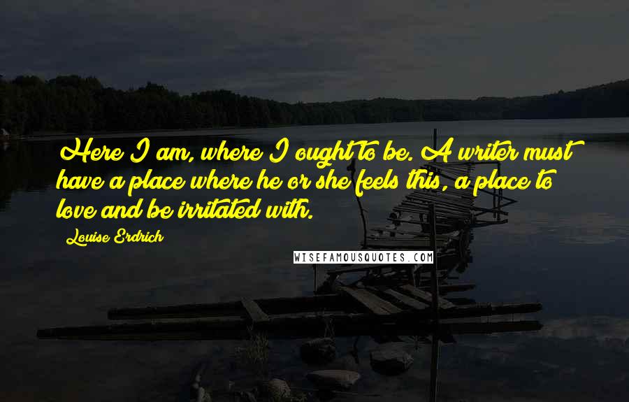 Louise Erdrich Quotes: Here I am, where I ought to be. A writer must have a place where he or she feels this, a place to love and be irritated with.