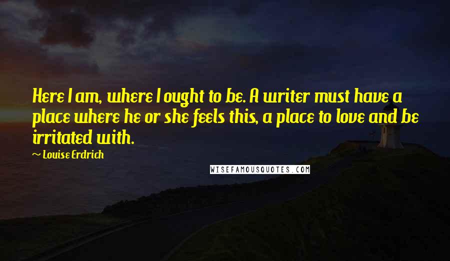 Louise Erdrich Quotes: Here I am, where I ought to be. A writer must have a place where he or she feels this, a place to love and be irritated with.