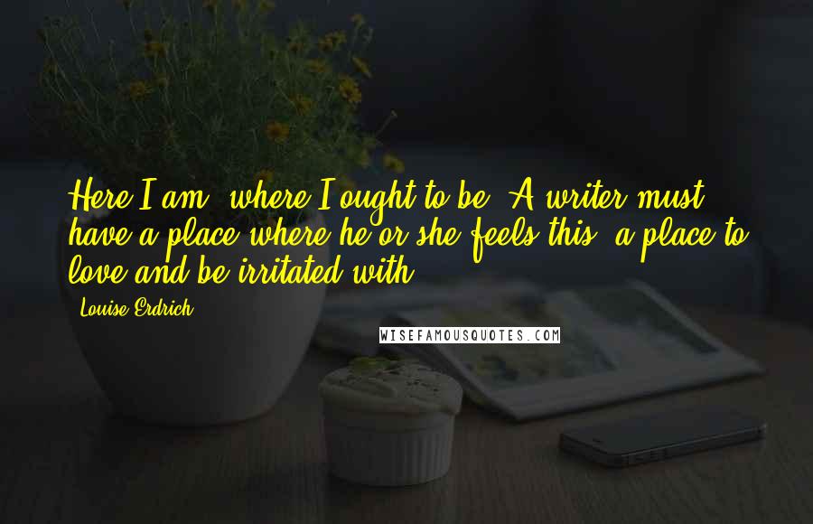 Louise Erdrich Quotes: Here I am, where I ought to be. A writer must have a place where he or she feels this, a place to love and be irritated with.