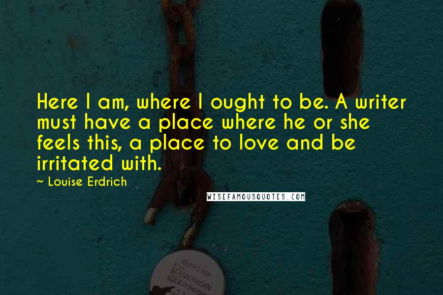 Louise Erdrich Quotes: Here I am, where I ought to be. A writer must have a place where he or she feels this, a place to love and be irritated with.