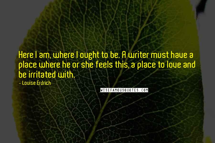 Louise Erdrich Quotes: Here I am, where I ought to be. A writer must have a place where he or she feels this, a place to love and be irritated with.