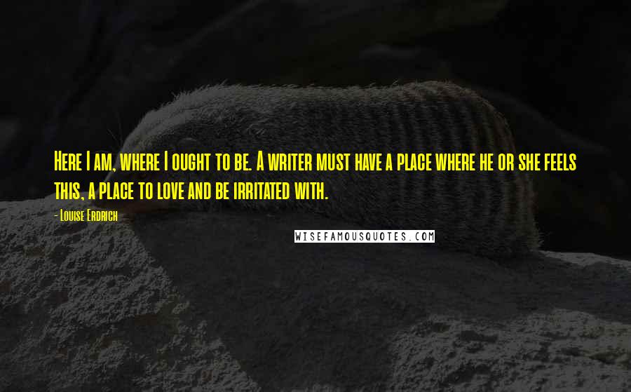 Louise Erdrich Quotes: Here I am, where I ought to be. A writer must have a place where he or she feels this, a place to love and be irritated with.