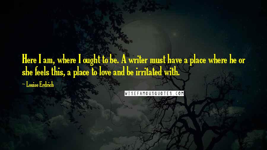 Louise Erdrich Quotes: Here I am, where I ought to be. A writer must have a place where he or she feels this, a place to love and be irritated with.