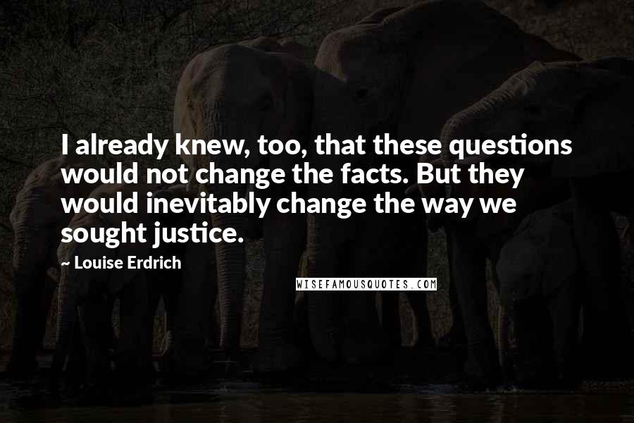 Louise Erdrich Quotes: I already knew, too, that these questions would not change the facts. But they would inevitably change the way we sought justice.