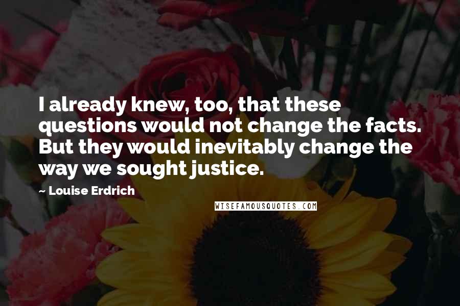Louise Erdrich Quotes: I already knew, too, that these questions would not change the facts. But they would inevitably change the way we sought justice.