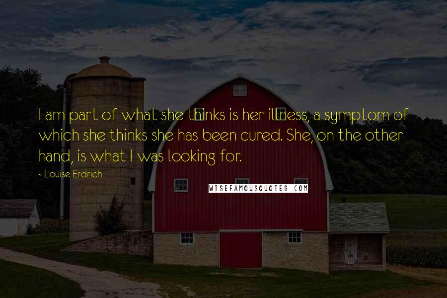 Louise Erdrich Quotes: I am part of what she thinks is her illness, a symptom of which she thinks she has been cured. She, on the other hand, is what I was looking for.