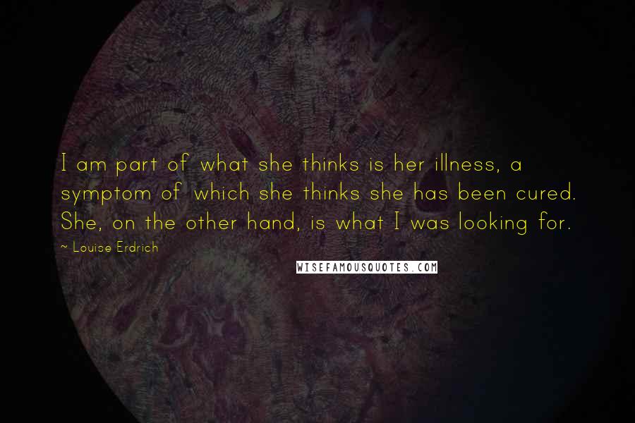 Louise Erdrich Quotes: I am part of what she thinks is her illness, a symptom of which she thinks she has been cured. She, on the other hand, is what I was looking for.