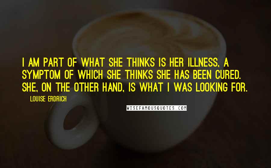 Louise Erdrich Quotes: I am part of what she thinks is her illness, a symptom of which she thinks she has been cured. She, on the other hand, is what I was looking for.